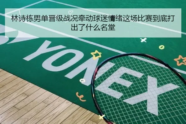 林诗栋男单晋级战况牵动球迷情绪这场比赛到底打出了什么名堂